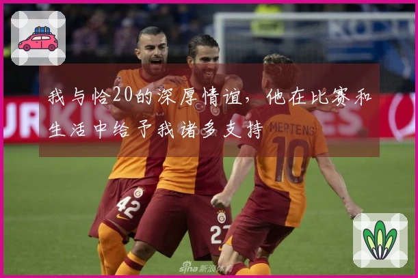 我与恰20的深厚情谊,他在比赛和生活中给予我诸多支持