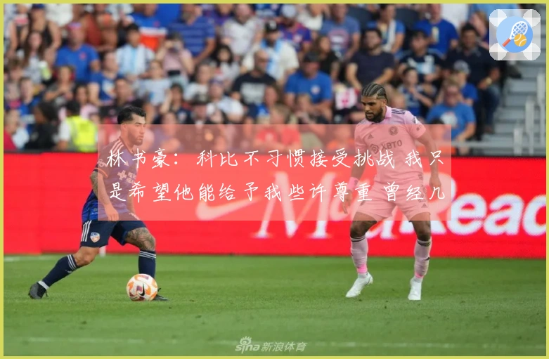 林书豪：科比不习惯接受挑战 我只是希望他能给予我些许尊重 曾经几个月未与我沟通