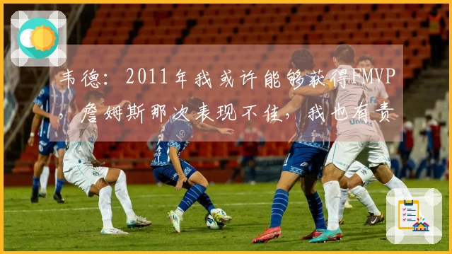 韦德：2011年我或许能够获得FMVP，詹姆斯那次表现不佳，我也有责任