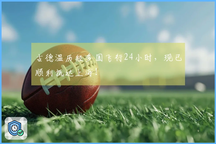 古德温历经多国飞行24小时，现已顺利抵达上海！