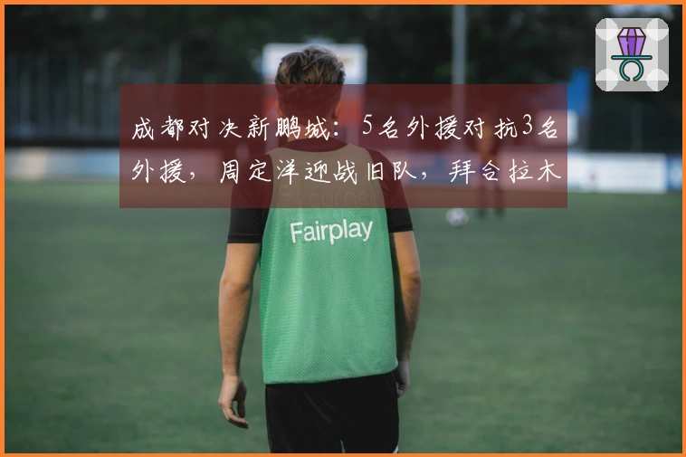 成都对决新鹏城：5名外援对抗3名外援，周定洋迎战旧队，拜合拉木替补出战