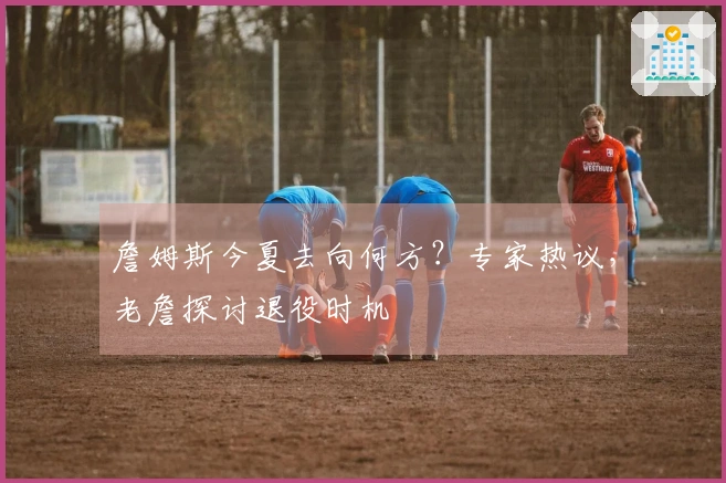 詹姆斯今夏去向何方？专家热议，老詹探讨退役时机