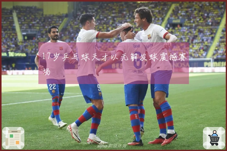 17岁乒乓球天才以无解发球震撼赛场