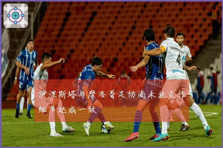 伊涅斯塔与摩洛哥足协尚未就合作细节达成一致