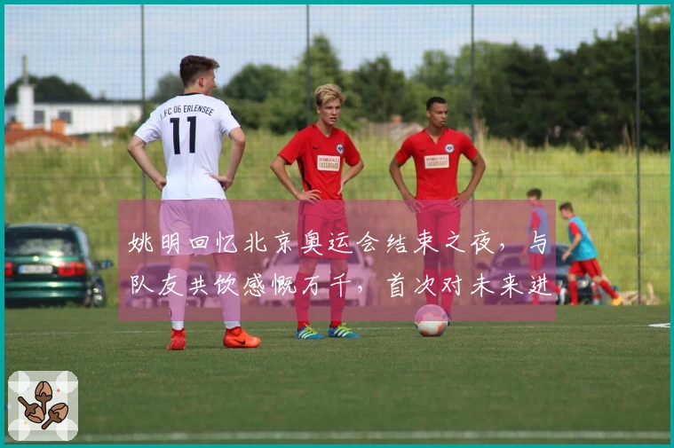 姚明回忆北京奥运会结束之夜，与队友共饮感慨万千，首次对未来进行反思