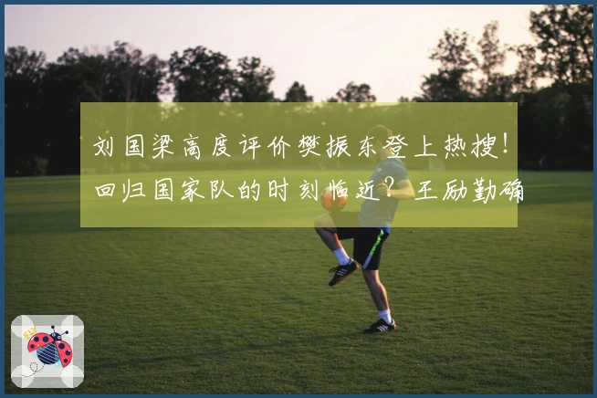 刘国梁高度评价樊振东登上热搜！回归国家队的时刻临近？王励勤确认已在沟通