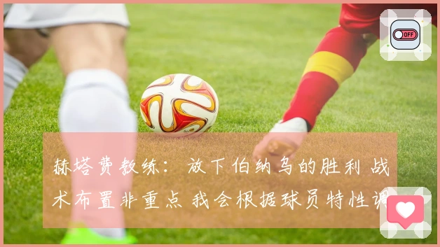 赫塔费教练：放下伯纳乌的胜利 战术布置非重点 我会根据球员特性调整