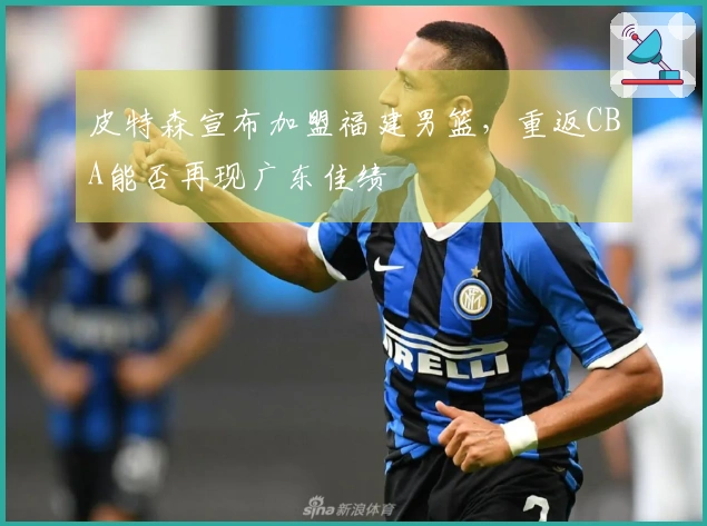 皮特森宣布加盟福建男篮，重返CBA能否再现广东佳绩