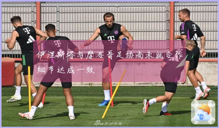 伊涅斯塔与摩洛哥足协尚未就合作细节达成一致