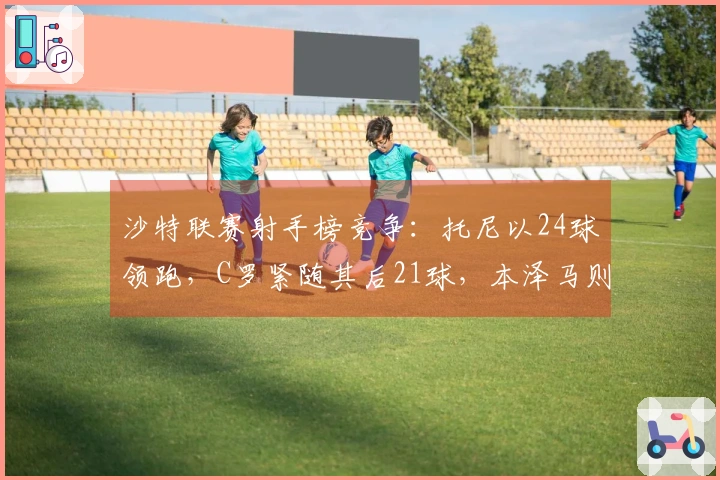 沙特联赛射手榜竞争：托尼以24球领跑，C罗紧随其后21球，本泽马则有13球