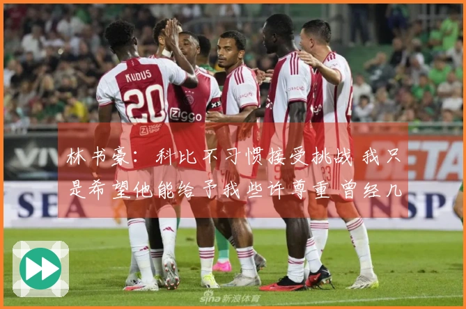 林书豪：科比不习惯接受挑战 我只是希望他能给予我些许尊重 曾经几个月未与我沟通