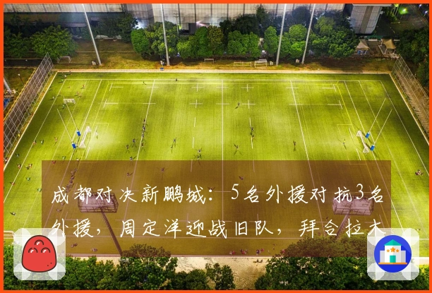 成都对决新鹏城：5名外援对抗3名外援，周定洋迎战旧队，拜合拉木替补出战