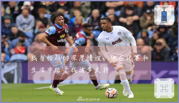 我与恰20的深厚情谊，他在比赛和生活中给予我诸多支持